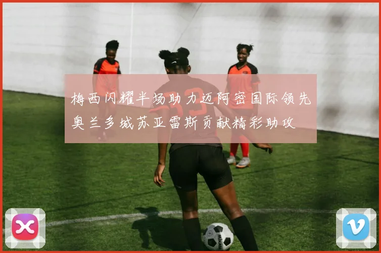 梅西闪耀半场助力迈阿密国际领先奥兰多城苏亚雷斯贡献精彩助攻