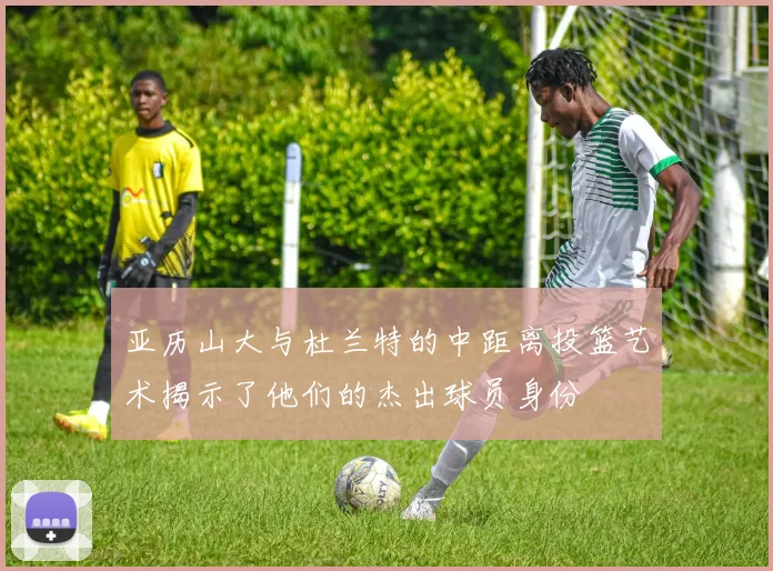 亚历山大与杜兰特的中距离投篮艺术揭示了他们的杰出球员身份