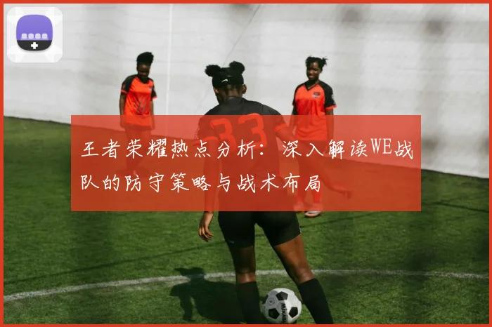 王者荣耀热点分析：深入解读WE战队的防守策略与战术布局