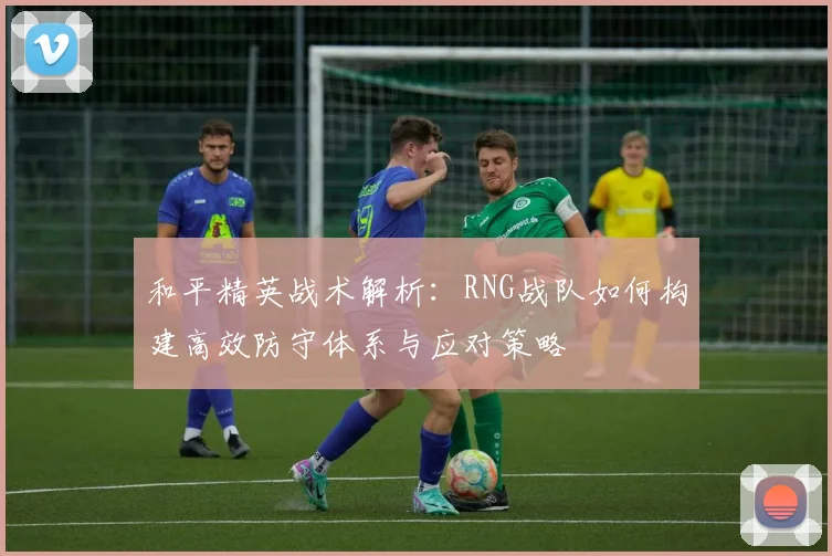 和平精英战术解析：RNG战队如何构建高效防守体系与应对策略