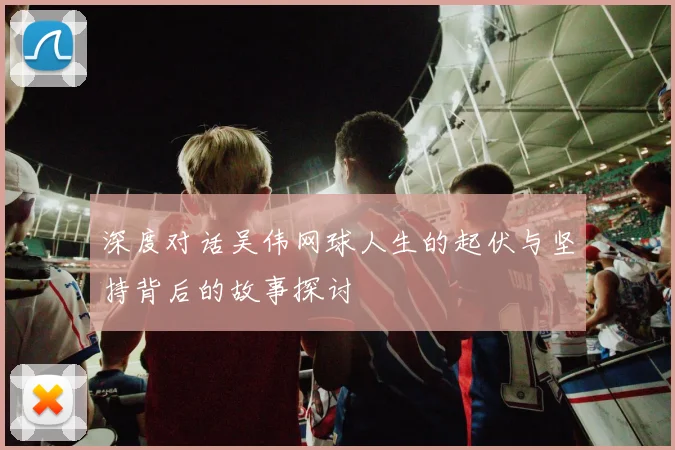深度对话吴伟网球人生的起伏与坚持背后的故事探讨