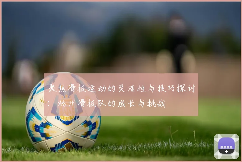 聚焦滑板运动的灵活性与技巧探讨：杭州滑板队的成长与挑战