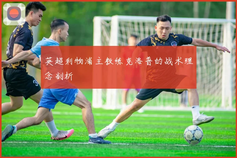英超利物浦主教练克洛普的战术理念剖析
